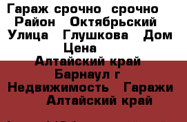 Гараж срочно, срочно  › Район ­ Октябрьский › Улица ­ Глушкова › Дом ­ 36 › Цена ­ 25 000 - Алтайский край, Барнаул г. Недвижимость » Гаражи   . Алтайский край